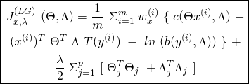 \begin{equation*} \boxed { \begin{gathered} J^{(LG)}_{x, \lambda}\ (\Theta, \Lambda) = \frac{1}{m}\ \Sigma_{i=1}^{m}\ w^{(i)}_{x}\ \{\ c(\Theta x^{(i)}, \Lambda)\ -\\ (x^{(i)})^{T}\ \Theta^{T}\ \Lambda\ T(y^{(i)})\ -\ ln\ (b(y^{(i)}, \Lambda))\ \}\ +\\ \frac{\lambda}{2}\ \Sigma_{j=1}^{p}\ [\ \Theta_{j}^{T} \Theta_{j}\ +\Lambda_{j}^{T} \Lambda_{j}\ ] \end{gathered} } \end{equation*}