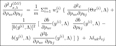\begin{equation*} \boxed { \begin{gathered} \frac{\partial^2 {J}^{(LG)}_{x, \lambda}}{\partial \rho_{uv} \partial \rho_{kj}}\ =\ \frac{1}{m}\ \Sigma_{i=1}^{m}\ w^{(i)}_{x}\ \{\ \frac{\partial^2 c}{\partial \rho_{uv} \partial \rho_{kj}} (\Theta x^{(i)}, \Lambda)\ +\\ \frac{1}{[b(y^{(i)}, \Lambda)]^{2}}\ [\ \frac{\partial b}{\partial \rho_{uv}} (y^{(i)}, \Lambda)\ \ \frac{\partial b}{\partial \rho_{kj}} (y^{(i)}, \Lambda)\ -\\ b(y^{(i)}, \Lambda)\ \frac{\partial^2 b}{\partial \rho_{uv}\ \partial \rho_{kj}} (y^{(i)}, \Lambda)\ ]\ \}\ +\ \lambda \delta_{uk} \delta_{vj} \end{gathered} } \end{equation*}