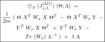 \begin{equation*} \boxed { \begin{gathered} \bigtriangledown_{\Lambda}\ (J_{x, \lambda}^{(LG)})\ (\Theta, \Lambda)\ =\\ \frac{1}{2m}\ (\ \Theta\ X^{T}\ W_{x}\ X\ \Theta^{T}\ -\ \Theta\ X^{T}\ W_{x}\ Y\ -\\ Y^{T}\ W_{x}\ X\ \Theta^{T}\ +\ Y^{T}\ W_{x}\ Y\ -\\ Tr\ (W_{x})\ \Lambda^{-1}\ )\ +\ \lambda\ \Lambda \end{gathered} } \end{equation*}