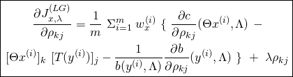 \begin{equation*} \boxed { \begin{gathered} \frac{\partial {J}^{(LG)}_{x, \lambda}}{\partial \rho_{kj}} = \frac{1}{m}\ \Sigma_{i=1}^{m}\ w^{(i)}_{x}\ \{\ \frac{\partial c}{\partial \rho_{kj}} (\Theta x^{(i)}, \Lambda)\ - \\ [\Theta x^{(i)}]_{k}\ [T(y^{(i)})]_{j} - \frac{1}{b(y^{(i)}, \Lambda)} \frac{\partial b}{\partial \rho_{kj}} (y^{(i)}, \Lambda)\ \}\ +\ \lambda \rho_{kj} \end{gathered} } \end{equation*}
